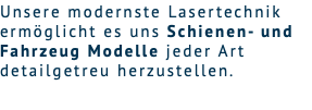 Unsere modernste Lasertechnik ermöglicht es uns Schienen- und Fahrzeug Modelle jeder Art detailgetreu herzustellen. 