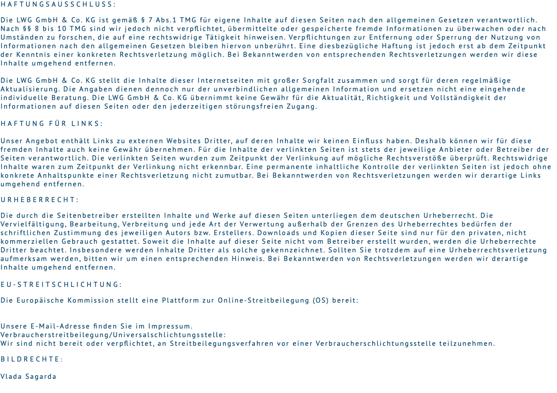 Haftungsausschluss:   Die LWG GmbH & Co. KG ist gemäß § 7 Abs.1 TMG für eigene Inhalte auf diesen Seiten nach den allgemeinen Gesetzen verantwortlich. Nach §§ 8 bis 10 TMG sind wir jedoch nicht verpflichtet, übermittelte oder gespeicherte fremde Informationen zu überwachen oder nach Umständen zu forschen, die auf eine rechtswidrige Tätigkeit hinweisen. Verpflichtungen zur Entfernung oder Sperrung der Nutzung von Informationen nach den allgemeinen Gesetzen bleiben hiervon unberührt. Eine diesbezügliche Haftung ist jedoch erst ab dem Zeitpunkt der Kenntnis einer konkreten Rechtsverletzung möglich. Bei Bekanntwerden von entsprechenden Rechtsverletzungen werden wir diese Inhalte umgehend entfernen. Die LWG GmbH & Co. KG stellt die Inhalte dieser Internetseiten mit großer Sorgfalt zusammen und sorgt für deren regelmäßige Aktualisierung. Die Angaben dienen dennoch nur der unverbindlichen allgemeinen Information und ersetzen nicht eine eingehende individuelle Beratung. Die LWG GmbH & Co. KG übernimmt keine Gewähr für die Aktualität, Richtigkeit und Vollständigkeit der Informationen auf diesen Seiten oder den jederzeitigen störungsfreien Zugang. Haftung für Links:  Unser Angebot enthält Links zu externen Websites Dritter, auf deren Inhalte wir keinen Einfluss haben. Deshalb können wir für diese fremden Inhalte auch keine Gewähr übernehmen. Für die Inhalte der verlinkten Seiten ist stets der jeweilige Anbieter oder Betreiber der Seiten verantwortlich. Die verlinkten Seiten wurden zum Zeitpunkt der Verlinkung auf mögliche Rechtsverstöße überprüft. Rechtswidrige Inhalte waren zum Zeitpunkt der Verlinkung nicht erkennbar. Eine permanente inhaltliche Kontrolle der verlinkten Seiten ist jedoch ohne konkrete Anhaltspunkte einer Rechtsverletzung nicht zumutbar. Bei Bekanntwerden von Rechtsverletzungen werden wir derartige Links umgehend entfernen. Urheberrecht:  Die durch die Seitenbetreiber erstellten Inhalte und Werke auf diesen Seiten unterliegen dem deutschen Urheberrecht. Die Vervielfältigung, Bearbeitung, Verbreitung und jede Art der Verwertung außerhalb der Grenzen des Urheberrechtes bedürfen der schriftlichen Zustimmung des jeweiligen Autors bzw. Erstellers. Downloads und Kopien dieser Seite sind nur für den privaten, nicht kommerziellen Gebrauch gestattet. Soweit die Inhalte auf dieser Seite nicht vom Betreiber erstellt wurden, werden die Urheberrechte Dritter beachtet. Insbesondere werden Inhalte Dritter als solche gekennzeichnet. Sollten Sie trotzdem auf eine Urheberrechtsverletzung aufmerksam werden, bitten wir um einen entsprechenden Hinweis. Bei Bekanntwerden von Rechtsverletzungen werden wir derartige Inhalte umgehend entfernen.  EU-Streitschlichtung:  Die Europäische Kommission stellt eine Plattform zur Online-Streitbeilegung (OS) bereit:   Unsere E-Mail-Adresse finden Sie im Impressum. Verbraucherstreitbeilegung/Universalschlichtungsstelle:  Wir sind nicht bereit oder verpflichtet, an Streitbeilegungsverfahren vor einer Verbraucherschlichtungsstelle teilzunehmen. Bildrechte: Vlada Sagarda 
