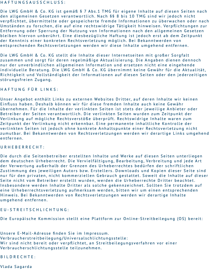 Haftungsausschluss:   Die LWG GmbH & Co. KG ist gemäß § 7 Abs.1 TMG für eigene Inhalte auf diesen Seiten nach den allgemeinen Gesetzen verantwortlich. Nach §§ 8 bis 10 TMG sind wir jedoch nicht verpflichtet, übermittelte oder gespeicherte fremde Informationen zu überwachen oder nach Umständen zu forschen, die auf eine rechtswidrige Tätigkeit hinweisen. Verpflichtungen zur Entfernung oder Sperrung der Nutzung von Informationen nach den allgemeinen Gesetzen bleiben hiervon unberührt. Eine diesbezügliche Haftung ist jedoch erst ab dem Zeitpunkt der Kenntnis einer konkreten Rechtsverletzung möglich. Bei Bekanntwerden von entsprechenden Rechtsverletzungen werden wir diese Inhalte umgehend entfernen. Die LWG GmbH & Co. KG stellt die Inhalte dieser Internetseiten mit großer Sorgfalt zusammen und sorgt für deren regelmäßige Aktualisierung. Die Angaben dienen dennoch nur der unverbindlichen allgemeinen Information und ersetzen nicht eine eingehende individuelle Beratung. Die LWG GmbH & Co. KG übernimmt keine Gewähr für die Aktualität, Richtigkeit und Vollständigkeit der Informationen auf diesen Seiten oder den jederzeitigen störungsfreien Zugang. Haftung für Links:  Unser Angebot enthält Links zu externen Websites Dritter, auf deren Inhalte wir keinen Einfluss haben. Deshalb können wir für diese fremden Inhalte auch keine Gewähr übernehmen. Für die Inhalte der verlinkten Seiten ist stets der jeweilige Anbieter oder Betreiber der Seiten verantwortlich. Die verlinkten Seiten wurden zum Zeitpunkt der Verlinkung auf mögliche Rechtsverstöße überprüft. Rechtswidrige Inhalte waren zum Zeitpunkt der Verlinkung nicht erkennbar. Eine permanente inhaltliche Kontrolle der verlinkten Seiten ist jedoch ohne konkrete Anhaltspunkte einer Rechtsverletzung nicht zumutbar. Bei Bekanntwerden von Rechtsverletzungen werden wir derartige Links umgehend entfernen. Urheberrecht:  Die durch die Seitenbetreiber erstellten Inhalte und Werke auf diesen Seiten unterliegen dem deutschen Urheberrecht. Die Vervielfältigung, Bearbeitung, Verbreitung und jede Art der Verwertung außerhalb der Grenzen des Urheberrechtes bedürfen der schriftlichen Zustimmung des jeweiligen Autors bzw. Erstellers. Downloads und Kopien dieser Seite sind nur für den privaten, nicht kommerziellen Gebrauch gestattet. Soweit die Inhalte auf dieser Seite nicht vom Betreiber erstellt wurden, werden die Urheberrechte Dritter beachtet. Insbesondere werden Inhalte Dritter als solche gekennzeichnet. Sollten Sie trotzdem auf eine Urheberrechtsverletzung aufmerksam werden, bitten wir um einen entsprechenden Hinweis. Bei Bekanntwerden von Rechtsverletzungen werden wir derartige Inhalte umgehend entfernen.  EU-Streitschlichtung:  Die Europäische Kommission stellt eine Plattform zur Online-Streitbeilegung (OS) bereit:   Unsere E-Mail-Adresse finden Sie im Impressum. Verbraucherstreitbeilegung/Universalschlichtungsstelle:  Wir sind nicht bereit oder verpflichtet, an Streitbeilegungsverfahren vor einer Verbraucherschlichtungsstelle teilzunehmen. Bildrechte: Vlada Sagarda 